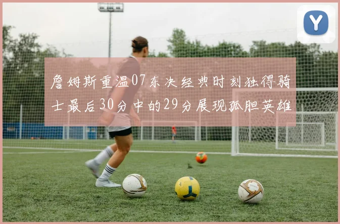 詹姆斯重温07东决经典时刻独得骑士最后30分中的29分展现孤胆英雄气概