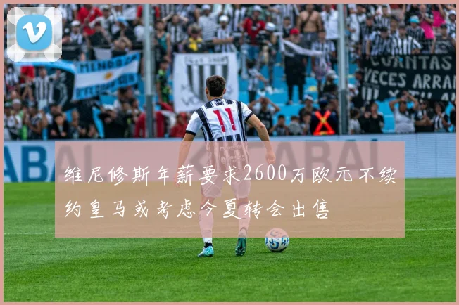 维尼修斯年薪要求2600万欧元不续约皇马或考虑今夏转会出售
