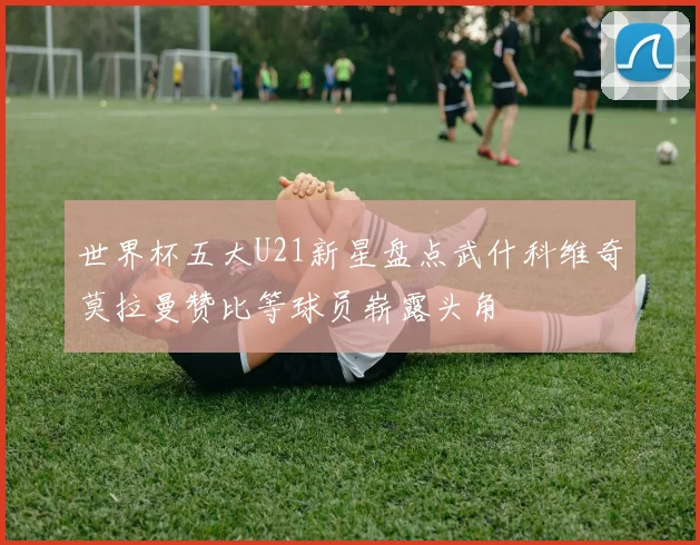 世界杯五大U21新星盘点武什科维奇莫拉曼赞比等球员崭露头角
