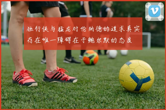 独行侠与猛龙对伦纳德的追求真实存在唯一障碍在于鲍尔默的态度