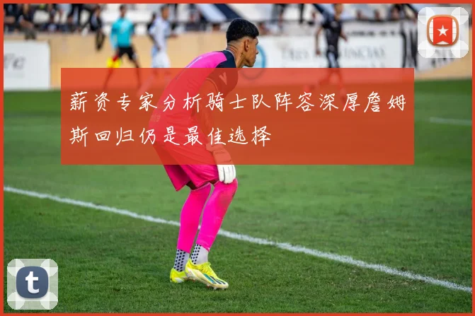 薪资专家分析骑士队阵容深厚詹姆斯回归仍是最佳选择