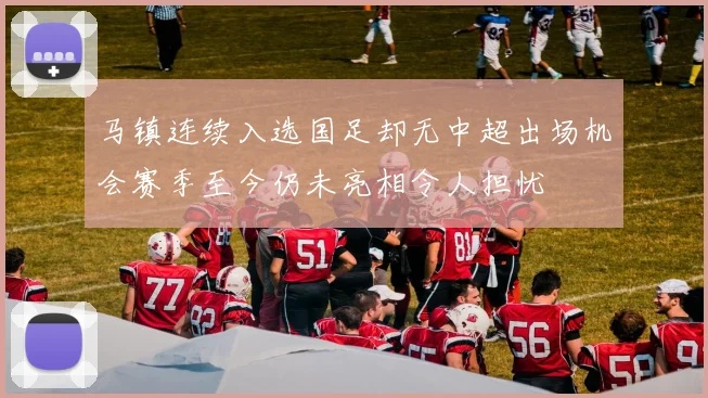 马镇连续入选国足却无中超出场机会赛季至今仍未亮相令人担忧