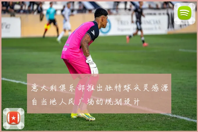 意大利俱乐部推出独特球衣灵感源自当地人民广场的规划设计