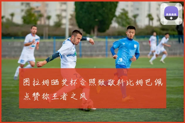 图拉姆晒奖杯合照致敬科比姆巴佩点赞称王者之风