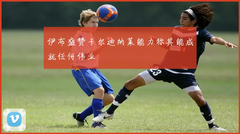 伊布盛赞卡尔迪纳莱能力称其能成就任何伟业