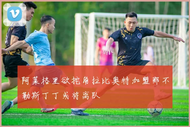 阿莱格里欲挖角拉比奥特加盟那不勒斯丁丁或将离队