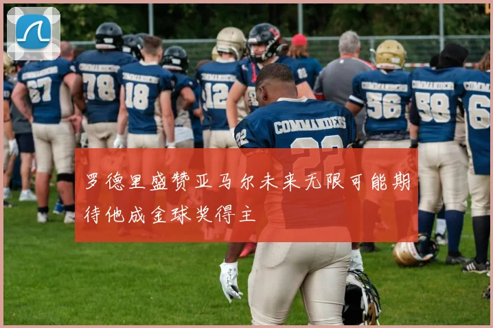 罗德里盛赞亚马尔未来无限可能期待他成金球奖得主