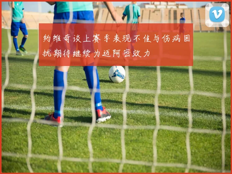 约维奇谈上赛季表现不佳与伤病困扰期待继续为迈阿密效力