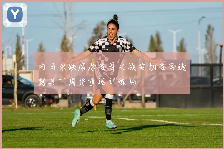 内马尔缺席摩洛哥之战安切洛蒂透露其下周将重返训练场