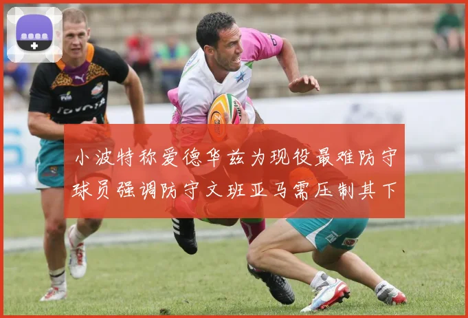 小波特称爱德华兹为现役最难防守球员强调防守文班亚马需压制其下盘力量
