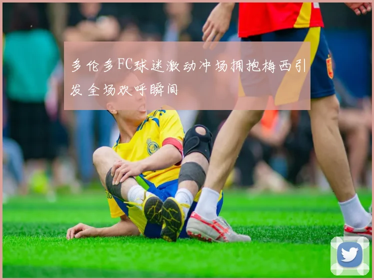多伦多FC球迷激动冲场拥抱梅西引发全场欢呼瞬间