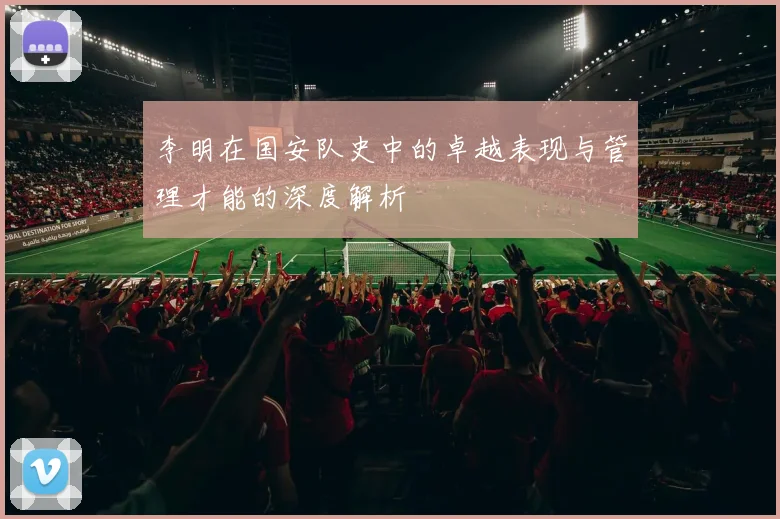 李明在国安队史中的卓越表现与管理才能的深度解析