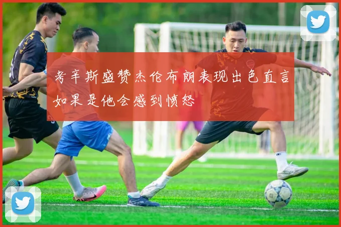 考辛斯盛赞杰伦布朗表现出色直言如果是他会感到愤怒