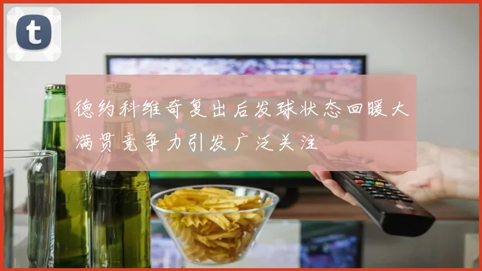 德约科维奇复出后发球状态回暖大满贯竞争力引发广泛关注