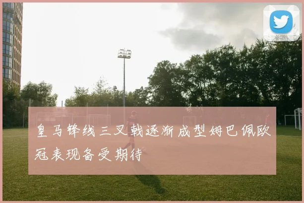 皇马锋线三叉戟逐渐成型姆巴佩欧冠表现备受期待