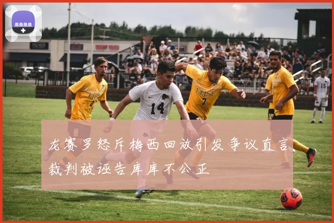 龙赛罗怒斥梅西回放引发争议直言裁判被诬告库库不公正