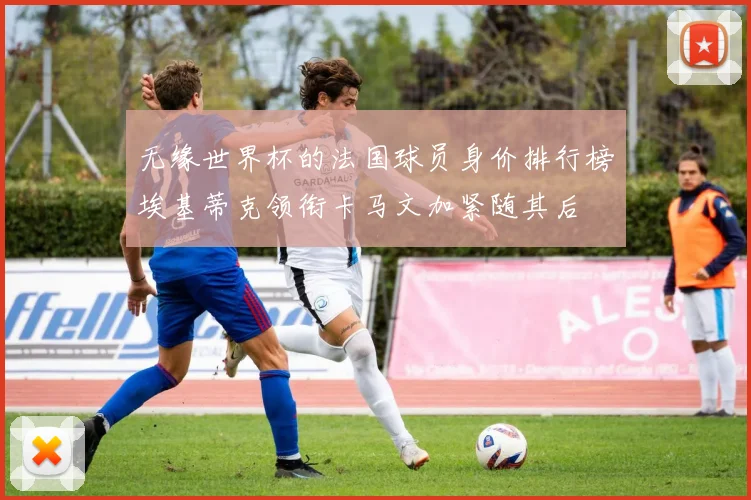无缘世界杯的法国球员身价排行榜埃基蒂克领衔卡马文加紧随其后