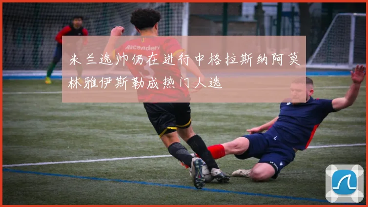 米兰选帅仍在进行中格拉斯纳阿莫林雅伊斯勒成热门人选