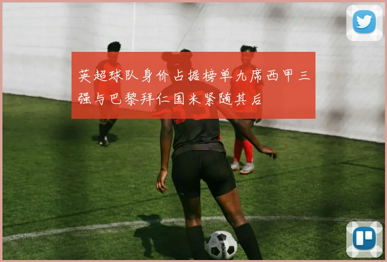 英超球队身价占据榜单九席西甲三强与巴黎拜仁国米紧随其后