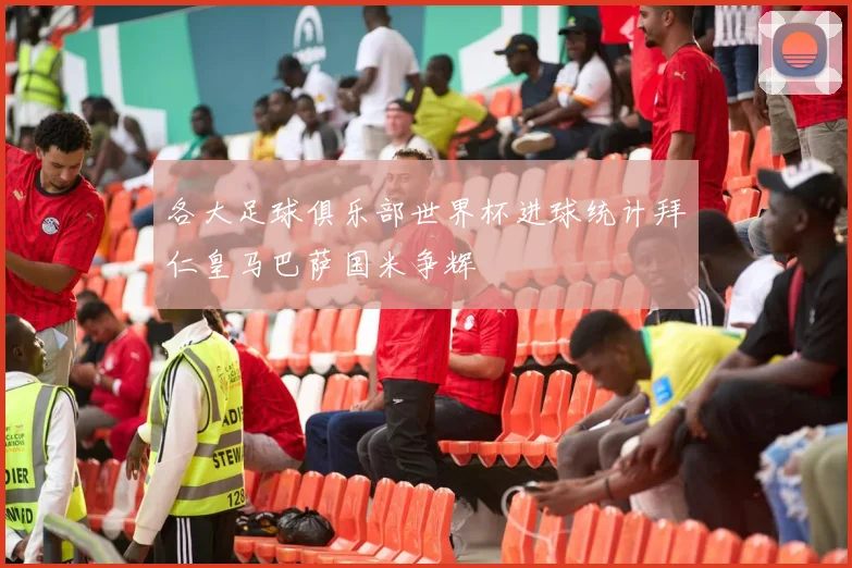 各大足球俱乐部世界杯进球统计拜仁皇马巴萨国米争辉