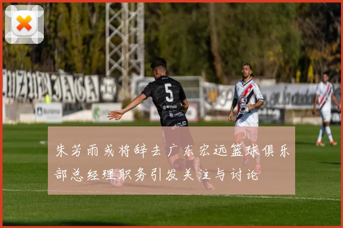 朱芳雨或将辞去广东宏远篮球俱乐部总经理职务引发关注与讨论