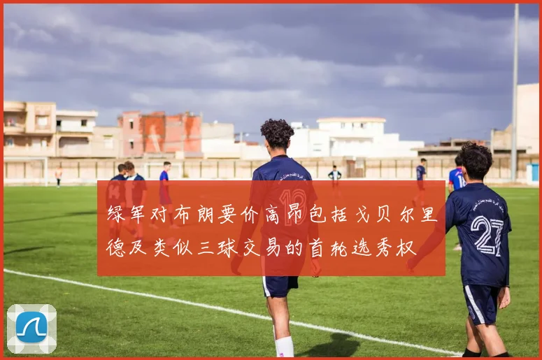 绿军对布朗要价高昂包括戈贝尔里德及类似三球交易的首轮选秀权