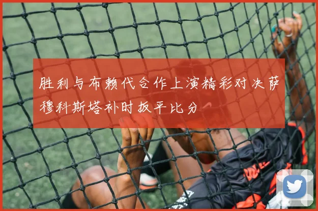 胜利与布赖代合作上演精彩对决萨穆科斯塔补时扳平比分