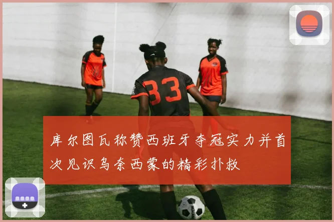 库尔图瓦称赞西班牙夺冠实力并首次见识乌奈西蒙的精彩扑救