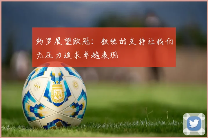 约罗展望欧冠：教练的支持让我们无压力追求卓越表现