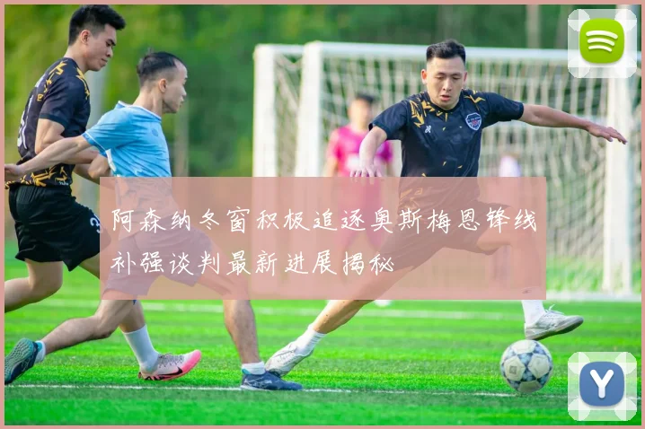 阿森纳冬窗积极追逐奥斯梅恩锋线补强谈判最新进展揭秘