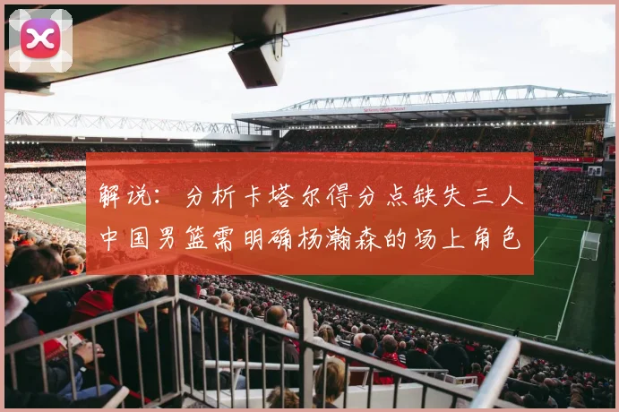 解说:分析卡塔尔得分点缺失三人中国男篮需明确杨瀚森的场上角色
