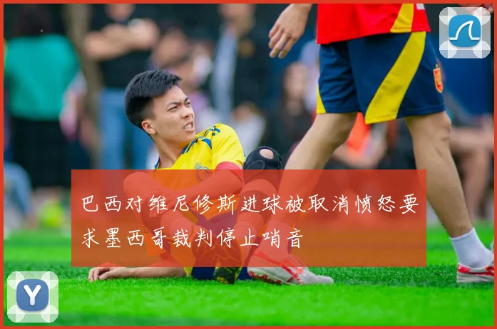 巴西对维尼修斯进球被取消愤怒要求墨西哥裁判停止哨音